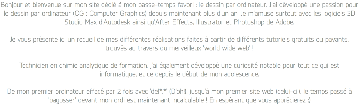 Bonjour et bienvenue sur mon site dédié à mon passe-temps favori : le dessin par ordinateur. J'ai développé une passion pour le dessin par ordinateur (CG : Computer Graphics) depuis maintenant plus d'un an. Je m'amuse surtout avec les logiciels 3D Studio Max d'Autodesk ainsi qu'After Effects, Illustrator et Photoshop de Adobe. Je vous présente ici un recueil de mes différentes réalisations faites à partir de différents tutoriels gratuits ou payants, trouvés au travers du merveilleux 'world wide web' ! Technicien en chimie analytique de formation, j'ai également développé une curiosité notable pour tout ce qui est informatique, et ce depuis le début de mon adolescence. De mon premier ordinateur effacé par 2 fois avec 'del*.*' (D'oh!), jusqu'à mon premier site web (celui-ci!), le temps passé à 'bagosser' devant mon ordi est maintenant incalculable ! En espérant que vous apprécierez :)